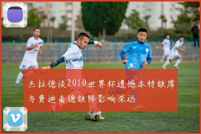 杰拉德谈2010世界杯遗憾本特缺席与费迪南德缺阵影响深远