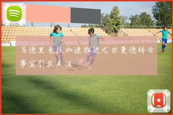 马德里竞技加速推进尤尔曼德转会事宜引发关注