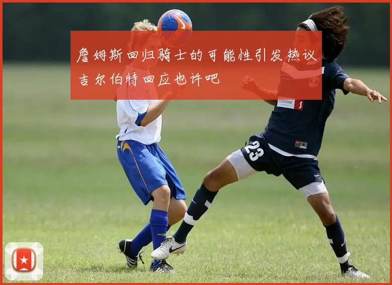詹姆斯回归骑士的可能性引发热议吉尔伯特回应也许吧