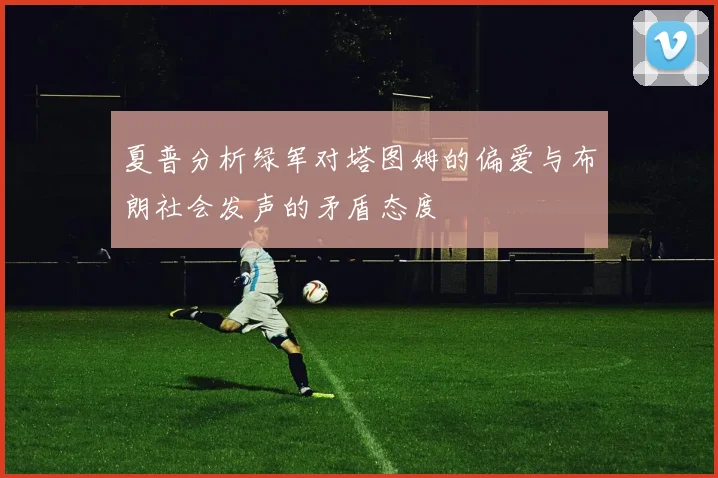 夏普分析绿军对塔图姆的偏爱与布朗社会发声的矛盾态度