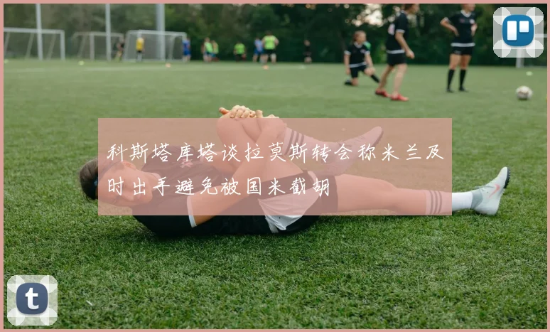 科斯塔库塔谈拉莫斯转会称米兰及时出手避免被国米截胡