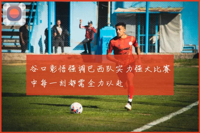 谷口彰悟强调巴西队实力强大比赛中每一刻都需全力以赴
