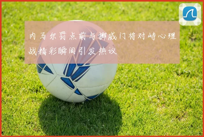 内马尔罚点前与挪威门将对峙心理战精彩瞬间引发热议