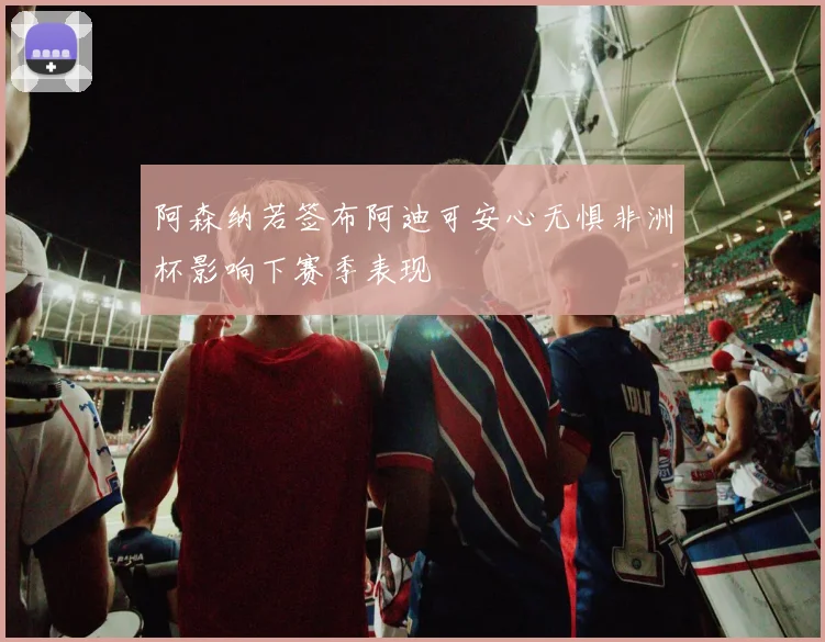 阿森纳若签布阿迪可安心无惧非洲杯影响下赛季表现