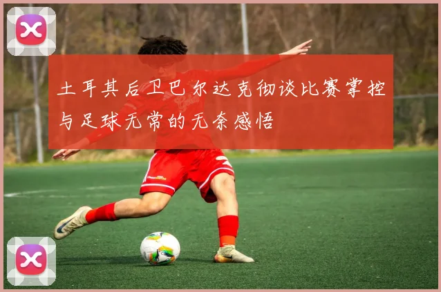 土耳其后卫巴尔达克彻谈比赛掌控与足球无常的无奈感悟