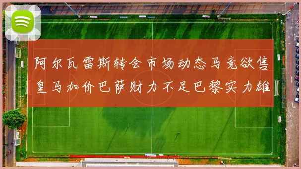 阿尔瓦雷斯转会市场动态马竞欲售皇马加价巴萨财力不足巴黎实力雄厚
