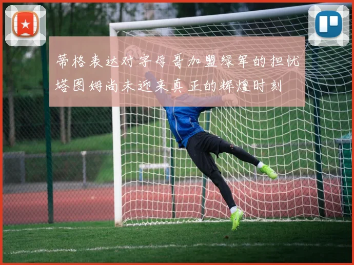 蒂格表达对字母哥加盟绿军的担忧塔图姆尚未迎来真正的辉煌时刻