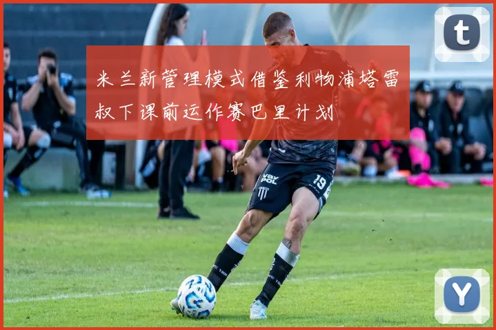 米兰新管理模式借鉴利物浦塔雷囧叔下课前运作赛巴里计划